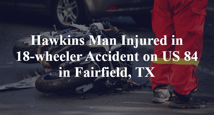 Hawkins Man Injured in 18-wheeler Accident on Highway 84 in Fairfield, TX