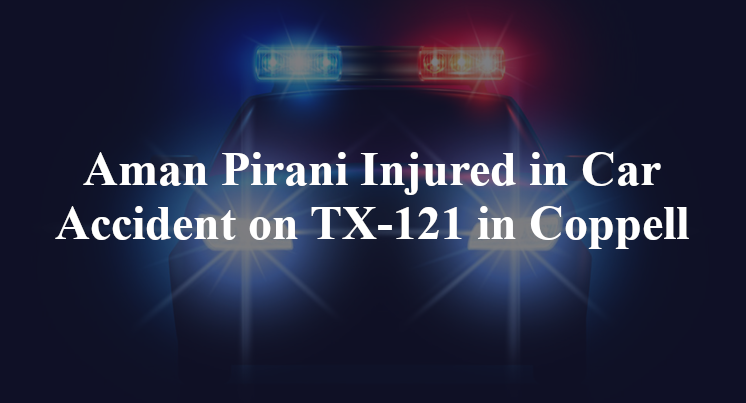 Aman Pirani Injured in Car Accident on TX-121 in Coppell