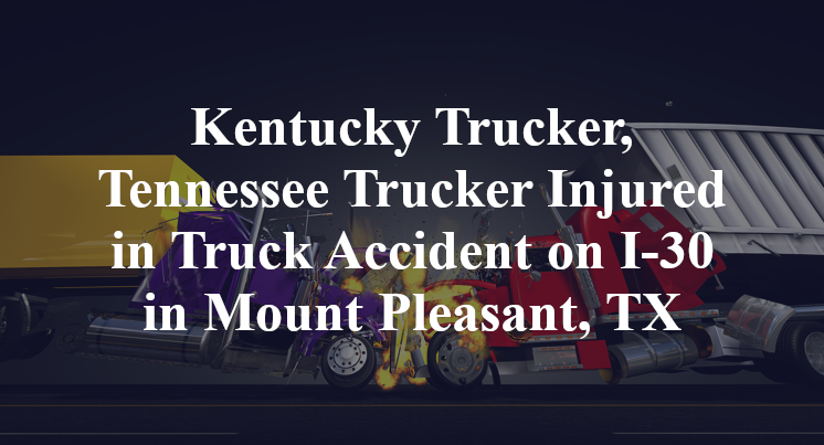 Kentucky Trucker, Tennessee Trucker Injured in Truck Accident on I-30 in Mount Pleasant, TX