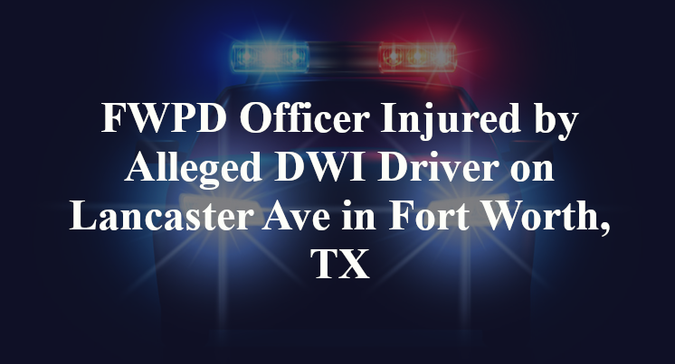 FWPD Officer Injured by Alleged DWI Driver on Lancaster Ave in Fort Worth, TX