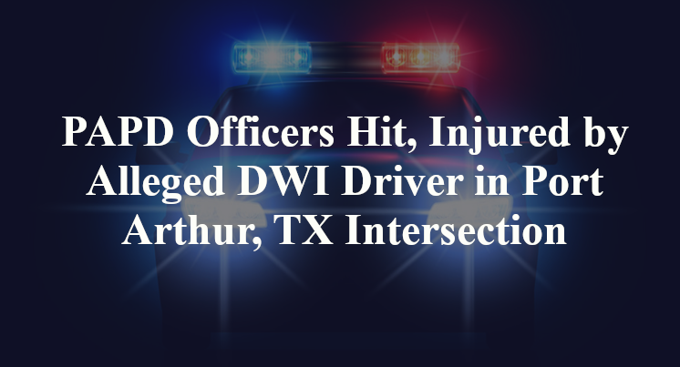 PAPD Officers Hit, Injured by Alleged DWI Driver in Port Arthur, TX Intersection