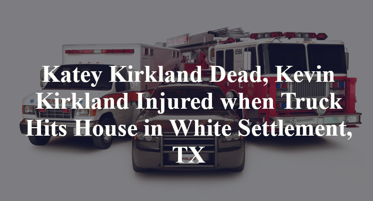 Katey Kirkland Dead, Kevin Kirkland Injured when Truck Hits House in White Settlement, TX