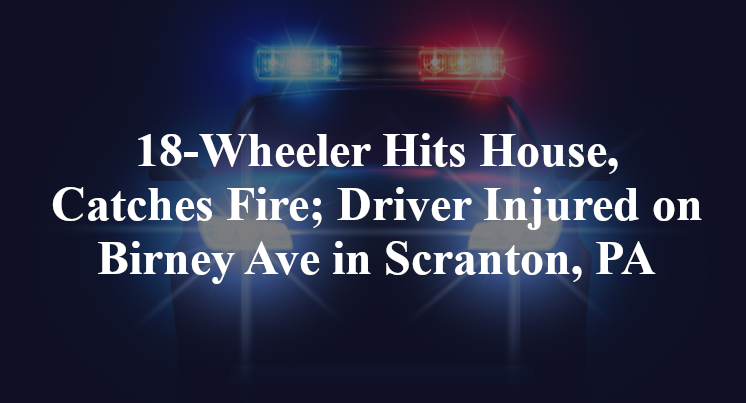 18-Wheeler Hits House, Catches Fire; Driver Injured on Birney Ave in Scranton, PA