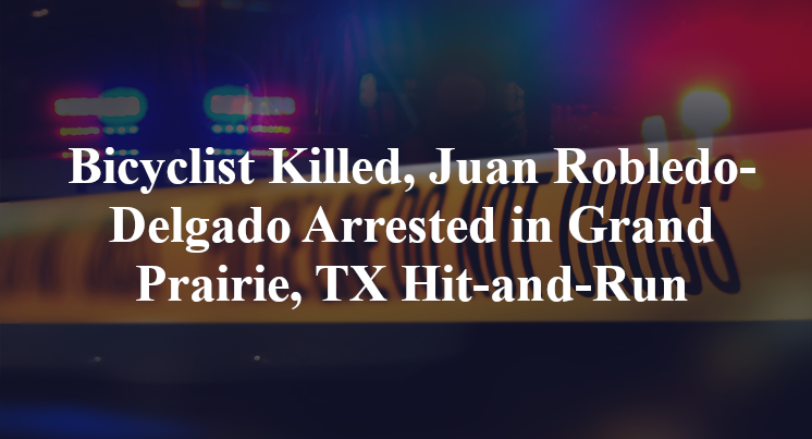 Bicyclist Killed, Juan Robledo-Delgado Arrested in Grand Prairie, TX Hit-and-Run